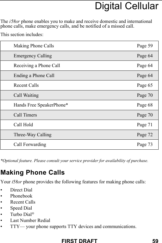 FIRST DRAFT                                    59Digital CellularThe i58sr phone enables you to make and receive domestic and international phone calls, make emergency calls, and be notified of a missed call.This section includes:*Optional feature. Please consult your service provider for availability of purchase.Making Phone CallsYour i58sr phone provides the following features for making phone calls:• Direct Dial• Phonebook• Recent Calls• Speed Dial• Turbo Dial®• Last Number Redial• TTY— your phone supports TTY devices and communications.Making Phone Calls Page 59Emergency Calling Page 64Receiving a Phone Call Page 64Ending a Phone Call Page 64Recent Calls Page 65Call Waiting Page 70Hands Free SpeakerPhone* Page 68Call Timers Page 70Call Hold Page 71Three-Way Calling Page 72Call Forwarding Page 73