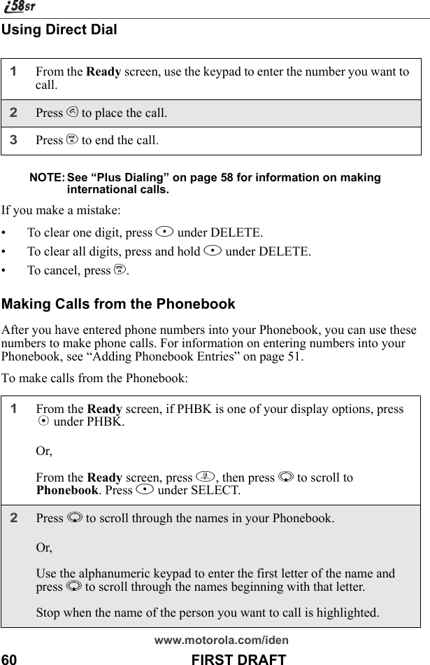 www.motorola.com/iden60                                           FIRST DRAFTUsing Direct DialNOTE: See “Plus Dialing” on page 58 for information on making international calls.If you make a mistake:• To clear one digit, press A under DELETE.• To clear all digits, press and hold A under DELETE.• To cancel, press e.Making Calls from the PhonebookAfter you have entered phone numbers into your Phonebook, you can use these numbers to make phone calls. For information on entering numbers into your Phonebook, see “Adding Phonebook Entries” on page 51.To make calls from the Phonebook:1From the Ready screen, use the keypad to enter the number you want to call.2Press s to place the call.3Press e to end the call.1From the Ready screen, if PHBK is one of your display options, press A under PHBK.Or,From the Ready screen, press m, then press R to scroll to Phonebook. Press B under SELECT.2Press R to scroll through the names in your Phonebook.Or,Use the alphanumeric keypad to enter the first letter of the name and press R to scroll through the names beginning with that letter.Stop when the name of the person you want to call is highlighted.