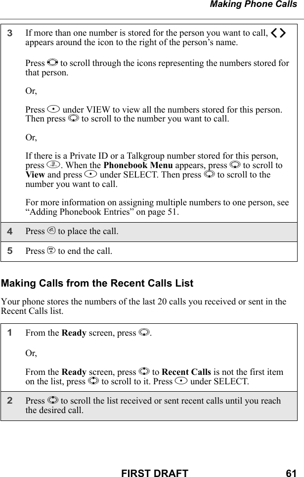 Making Phone CallsFIRST DRAFT                                  61Making Calls from the Recent Calls ListYour phone stores the numbers of the last 20 calls you received or sent in the Recent Calls list.3If more than one number is stored for the person you want to call, ef appears around the icon to the right of the person’s name.Press T to scroll through the icons representing the numbers stored for that person.Or,Press B under VIEW to view all the numbers stored for this person. Then press R to scroll to the number you want to call.Or,If there is a Private ID or a Talkgroup number stored for this person, press m. When the Phonebook Menu appears, press R to scroll to View and press B under SELECT. Then press R to scroll to the number you want to call.For more information on assigning multiple numbers to one person, see “Adding Phonebook Entries” on page 51.4Press s to place the call.5Press e to end the call.1From the Ready screen, press R.Or,From the Ready screen, press S to Recent Calls is not the first item on the list, press S to scroll to it. Press B under SELECT.2Press S to scroll the list received or sent recent calls until you reach the desired call.