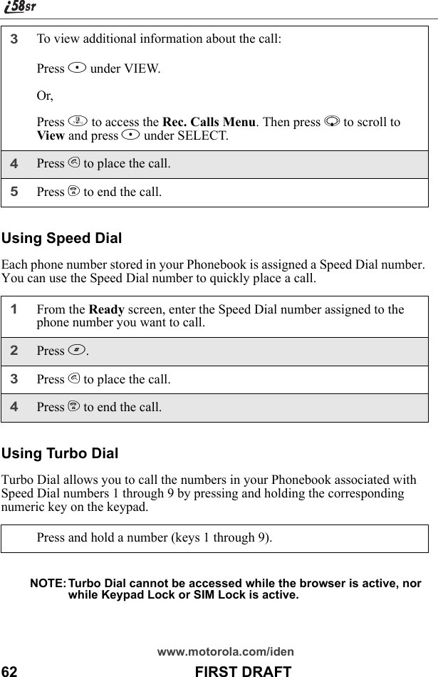 www.motorola.com/iden62                                           FIRST DRAFTUsing Speed DialEach phone number stored in your Phonebook is assigned a Speed Dial number. You can use the Speed Dial number to quickly place a call.Using Turbo DialTurbo Dial allows you to call the numbers in your Phonebook associated with Speed Dial numbers 1 through 9 by pressing and holding the corresponding numeric key on the keypad.NOTE: Turbo Dial cannot be accessed while the browser is active, nor while Keypad Lock or SIM Lock is active.3To view additional information about the call:Press B under VIEW.Or,Press m to access the Rec. Calls Menu. Then press R to scroll to View and press B under SELECT.4Press s to place the call.5Press e to end the call.1From the Ready screen, enter the Speed Dial number assigned to the phone number you want to call.2Press #.3Press s to place the call.4Press e to end the call.Press and hold a number (keys 1 through 9).