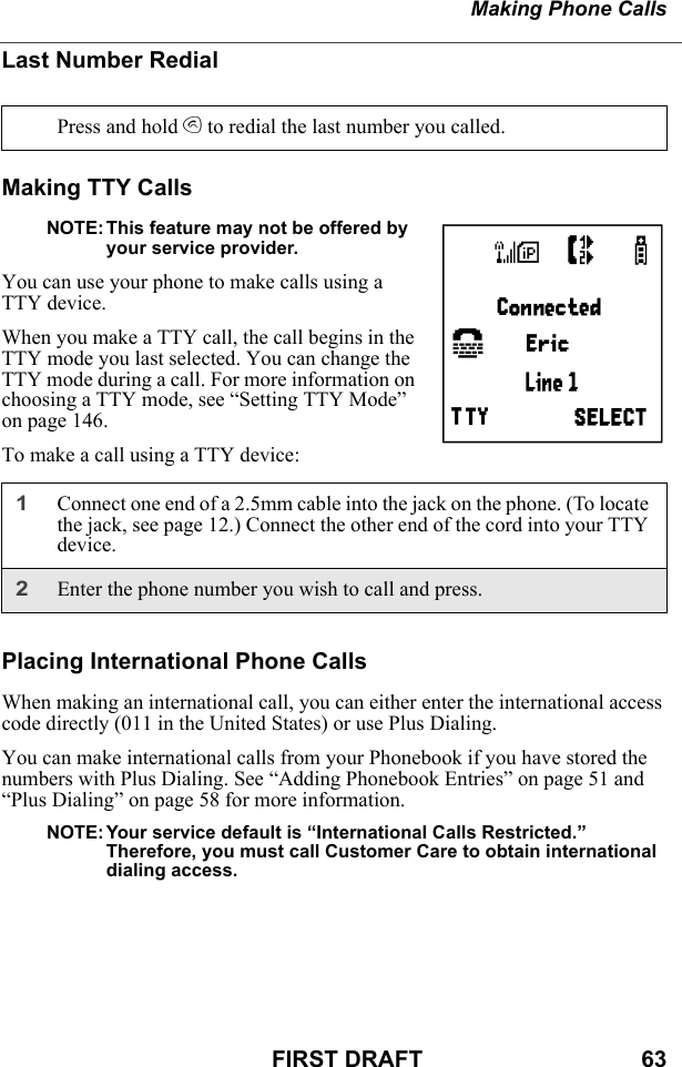 Making Phone CallsFIRST DRAFT                                  63Last Number RedialMaking TTY CallsNOTE: This feature may not be offered by your service provider.You can use your phone to make calls using a TTY device.When you make a TTY call, the call begins in the TTY mode you last selected. You can change the TTY mode during a call. For more information on choosing a TTY mode, see “Setting TTY Mode” on page 146.To make a call using a TTY device:Placing International Phone CallsWhen making an international call, you can either enter the international access code directly (011 in the United States) or use Plus Dialing.You can make international calls from your Phonebook if you have stored the numbers with Plus Dialing. See “Adding Phonebook Entries” on page 51 and “Plus Dialing” on page 58 for more information.NOTE: Your service default is “International Calls Restricted.”    Therefore, you must call Customer Care to obtain international dialing access.Press and hold s to redial the last number you called.1Connect one end of a 2.5mm cable into the jack on the phone. (To locate the jack, see page 12.) Connect the other end of the cord into your TTY device.2Enter the phone number you wish to call and press.Q