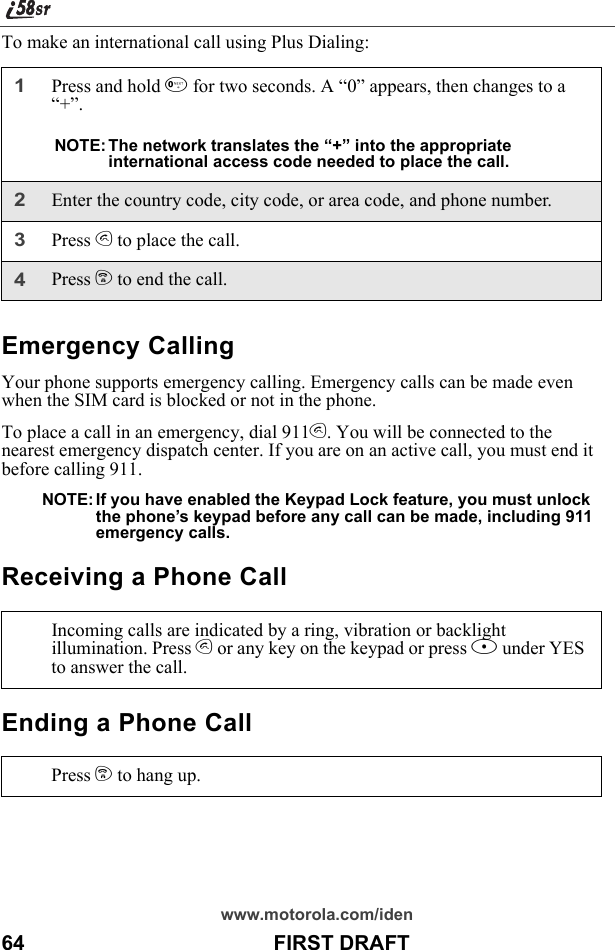 www.motorola.com/iden64                                           FIRST DRAFTTo make an international call using Plus Dialing:Emergency CallingYour phone supports emergency calling. Emergency calls can be made even when the SIM card is blocked or not in the phone.To place a call in an emergency, dial 911s. You will be connected to the nearest emergency dispatch center. If you are on an active call, you must end it before calling 911. NOTE: If you have enabled the Keypad Lock feature, you must unlock the phone’s keypad before any call can be made, including 911 emergency calls.Receiving a Phone CallEnding a Phone Call1Press and hold 0 for two seconds. A “0” appears, then changes to a “+”. NOTE: The network translates the “+” into the appropriate international access code needed to place the call. 2Enter the country code, city code, or area code, and phone number.3Press s to place the call.4Press e to end the call.Incoming calls are indicated by a ring, vibration or backlight illumination. Press s or any key on the keypad or press B under YES to answer the call.Press e to hang up.