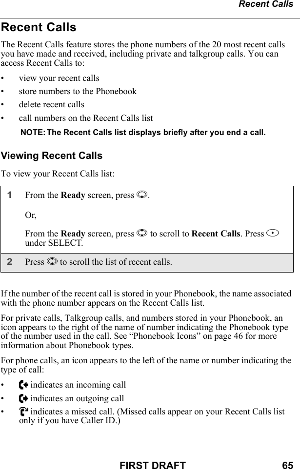 Recent CallsFIRST DRAFT                                  65Recent CallsThe Recent Calls feature stores the phone numbers of the 20 most recent calls you have made and received, including private and talkgroup calls. You can access Recent Calls to:• view your recent calls• store numbers to the Phonebook• delete recent calls• call numbers on the Recent Calls listNOTE: The Recent Calls list displays briefly after you end a call.Viewing Recent CallsTo view your Recent Calls list:If the number of the recent call is stored in your Phonebook, the name associated with the phone number appears on the Recent Calls list.For private calls, Talkgroup calls, and numbers stored in your Phonebook, an icon appears to the right of the name of number indicating the Phonebook type of the number used in the call. See “Phonebook Icons” on page 46 for more information about Phonebook types.For phone calls, an icon appears to the left of the name or number indicating the type of call:•N indicates an incoming call•a indicates an outgoing call•V indicates a missed call. (Missed calls appear on your Recent Calls list only if you have Caller ID.)1From the Ready screen, press R.Or,From the Ready screen, press S to scroll to Recent Calls. Press B under SELECT.2Press S to scroll the list of recent calls.