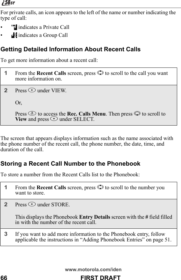 www.motorola.com/iden66                                           FIRST DRAFTFor private calls, an icon appears to the left of the name or number indicating the type of call:•h indicates a Private Call•% indicates a Group CallGetting Detailed Information About Recent CallsTo get more information about a recent call:The screen that appears displays information such as the name associated with the phone number of the recent call, the phone number, the date, time, and duration of the call.Storing a Recent Call Number to the PhonebookTo store a number from the Recent Calls list to the Phonebook:1From the Recent Calls screen, press S to scroll to the call you want more information on.2Press B under VIEW.Or,Press m to access the Rec. Calls Menu. Then press R to scroll to View and press B under SELECT.1From the Recent Calls screen, press S to scroll to the number you want to store.2Press B under STORE.This displays the Phonebook Entry Details screen with the # field filled in with the number of the recent call.3If you want to add more information to the Phonebook entry, follow applicable the instructions in “Adding Phonebook Entries” on page 51.