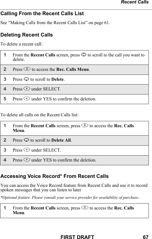 Recent CallsFIRST DRAFT                                  67Calling From the Recent Calls ListSee “Making Calls from the Recent Calls List” on page 61.Deleting Recent CallsTo delete a recent call:To delete all calls on the Recent Calls list:Accessing Voice Record* From Recent CallsYou can access the Voice Record feature from Recent Calls and use it to record spoken messages that you can listen to later*Optional feature. Please consult your service provider for availability of purchase..1From the Recent Calls screen, press S to scroll to the call you want to delete.2Press m to access the Rec. Calls Menu.3Press R to scroll to Delete.4Press B under SELECT.5Press A under YES to confirm the deletion.1From the Recent Calls screen, press m to access the Rec. Calls Menu.2Press R to scroll to Delete All.3Press B under SELECT.4Press A under YES to confirm the deletion.1From the Recent Calls screen, press m to access the Rec. Calls Menu.