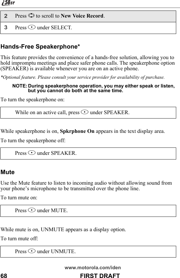 www.motorola.com/iden68                                           FIRST DRAFTHands-Free Speakerphone*This feature provides the convenience of a hands-free solution, allowing you to hold impromptu meetings and place safer phone calls. The speakerphone option (SPEAKER) is available whenever you are on an active phone.*Optional feature. Please consult your service provider for availability of purchase.NOTE: During speakerphone operation, you may either speak or listen, but you cannot do both at the same time.To turn the speakerphone on:While speakerphone is on, Spkrphone On appears in the text display area.To turn the speakerphone off:MuteUse the Mute feature to listen to incoming audio without allowing sound from your phone’s microphone to be transmitted over the phone line.To turn mute on:While mute is on, UNMUTE appears as a display option.To turn mute off:2Press S to scroll to New Voice Record.3Press B under SELECT.While on an active call, press B under SPEAKER. Press B under SPEAKER. Press B under MUTE. Press B under UNMUTE. 