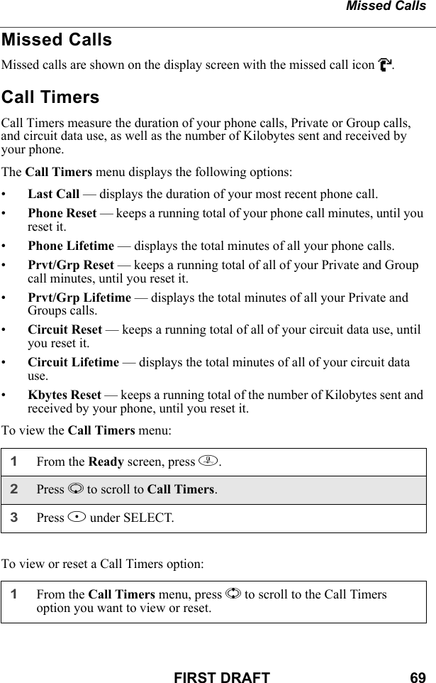 Missed CallsFIRST DRAFT                                  69Missed CallsMissed calls are shown on the display screen with the missed call icon V.Call TimersCall Timers measure the duration of your phone calls, Private or Group calls, and circuit data use, as well as the number of Kilobytes sent and received by your phone.The Call Timers menu displays the following options:•Last Call — displays the duration of your most recent phone call.•Phone Reset — keeps a running total of your phone call minutes, until you reset it.•Phone Lifetime — displays the total minutes of all your phone calls.•Prvt/Grp Reset — keeps a running total of all of your Private and Group call minutes, until you reset it.•Prvt/Grp Lifetime — displays the total minutes of all your Private and Groups calls.•Circuit Reset — keeps a running total of all of your circuit data use, until you reset it.•Circuit Lifetime — displays the total minutes of all of your circuit data use.•Kbytes Reset — keeps a running total of the number of Kilobytes sent and received by your phone, until you reset it.To view the Call Timers menu:To view or reset a Call Timers option:1From the Ready screen, press m.2Press R to scroll to Call Timers.3Press B under SELECT.1From the Call Timers menu, press S to scroll to the Call Timers option you want to view or reset.