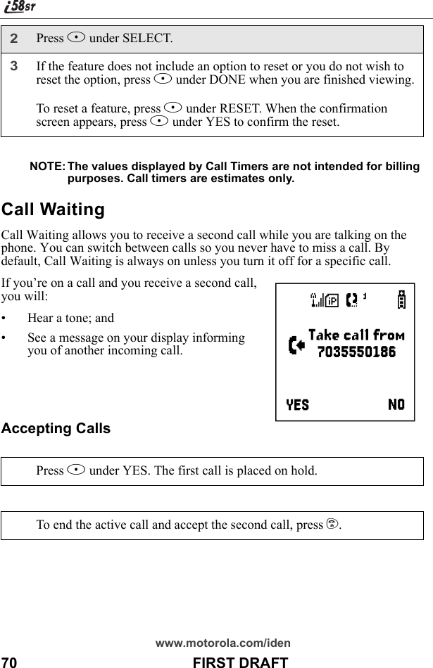 www.motorola.com/iden70                                           FIRST DRAFTNOTE: The values displayed by Call Timers are not intended for billing purposes. Call timers are estimates only.Call WaitingCall Waiting allows you to receive a second call while you are talking on the phone. You can switch between calls so you never have to miss a call. By default, Call Waiting is always on unless you turn it off for a specific call.If you’re on a call and you receive a second call, you will:• Hear a tone; and• See a message on your display informing you of another incoming call. Accepting Calls2Press B under SELECT.3If the feature does not include an option to reset or you do not wish to reset the option, press A under DONE when you are finished viewing.To reset a feature, press B under RESET. When the confirmation screen appears, press A under YES to confirm the reset.Press B under YES. The first call is placed on hold.To end the active call and accept the second call, press e.e