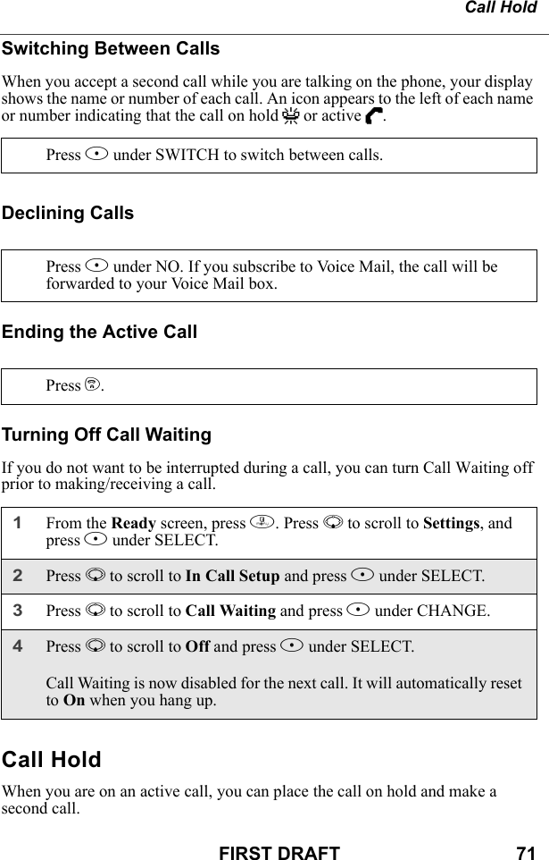 Call HoldFIRST DRAFT                                  71Switching Between CallsWhen you accept a second call while you are talking on the phone, your display shows the name or number of each call. An icon appears to the left of each name or number indicating that the call on hold V or active D.Declining CallsEnding the Active CallTurning Off Call WaitingIf you do not want to be interrupted during a call, you can turn Call Waiting off prior to making/receiving a call.Call HoldWhen you are on an active call, you can place the call on hold and make a second call.Press B under SWITCH to switch between calls.Press A under NO. If you subscribe to Voice Mail, the call will be forwarded to your Voice Mail box.Press e.1From the Ready screen, press m. Press R to scroll to Settings, and press B under SELECT.2Press R to scroll to In Call Setup and press B under SELECT. 3Press R to scroll to Call Waiting and press B under CHANGE. 4Press R to scroll to Off and press B under SELECT.Call Waiting is now disabled for the next call. It will automatically reset to On when you hang up.