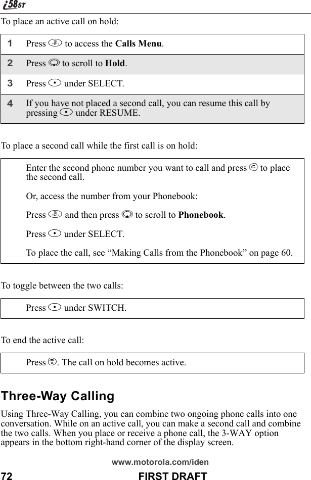 www.motorola.com/iden72                                           FIRST DRAFTTo place an active call on hold:To place a second call while the first call is on hold:To toggle between the two calls:To end the active call:Three-Way CallingUsing Three-Way Calling, you can combine two ongoing phone calls into one conversation. While on an active call, you can make a second call and combine the two calls. When you place or receive a phone call, the 3-WAY option appears in the bottom right-hand corner of the display screen.1Press m to access the Calls Menu.2Press R to scroll to Hold. 3Press B under SELECT.4If you have not placed a second call, you can resume this call by pressing B under RESUME.Enter the second phone number you want to call and press s to place the second call.Or, access the number from your Phonebook:Press m and then press R to scroll to Phonebook. Press B under SELECT.To place the call, see “Making Calls from the Phonebook” on page 60.Press B under SWITCH.Press e. The call on hold becomes active.