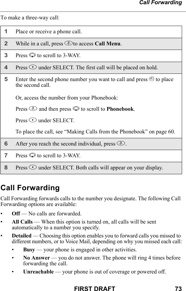 Call ForwardingFIRST DRAFT                                  73To make a three-way call:Call ForwardingCall Forwarding forwards calls to the number you designate. The following Call Forwarding options are available:•Off — No calls are forwarded.•All Calls — When this option is turned on, all calls will be sent automatically to a number you specify.•Detailed — Choosing this option enables you to forward calls you missed to different numbers, or to Voice Mail, depending on why you missed each call:•Busy — your phone is engaged in other activities.•No Answer — you do not answer. The phone will ring 4 times before forwarding the call.•Unreachable — your phone is out of coverage or powered off.1Place or receive a phone call.2While in a call, press mto access Call Menu. 3Press R to scroll to 3-WAY.4Press B under SELECT. The first call will be placed on hold.5Enter the second phone number you want to call and press s to place the second call.Or, access the number from your Phonebook:Press m and then press R to scroll to Phonebook.Press B under SELECT.To place the call, see “Making Calls from the Phonebook” on page 60.6After you reach the second individual, press m.7Press R to scroll to 3-WAY.8Press B under SELECT. Both calls will appear on your display.