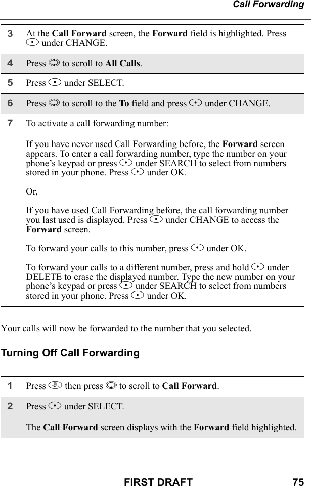 Call ForwardingFIRST DRAFT                                  75Your calls will now be forwarded to the number that you selected.Turning Off Call Forwarding3At the Call Forward screen, the Forward field is highlighted. Press B under CHANGE.4Press S to scroll to All Calls.5Press B under SELECT.6Press R to scroll to the To field and press B under CHANGE.7To activate a call forwarding number:If you have never used Call Forwarding before, the Forward screen appears. To enter a call forwarding number, type the number on your phone’s keypad or press B under SEARCH to select from numbers stored in your phone. Press B under OK.Or,If you have used Call Forwarding before, the call forwarding number you last used is displayed. Press B under CHANGE to access the Forward screen.To forward your calls to this number, press B under OK.To forward your calls to a different number, press and hold A under DELETE to erase the displayed number. Type the new number on your phone’s keypad or press B under SEARCH to select from numbers stored in your phone. Press B under OK.1Press m then press R to scroll to Call Forward.2Press B under SELECT.The Call Forward screen displays with the Forward field highlighted.