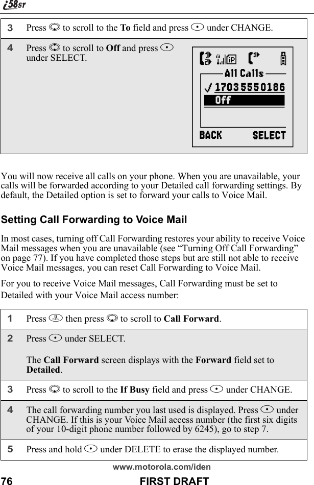 www.motorola.com/iden76                                           FIRST DRAFTYou will now receive all calls on your phone. When you are unavailable, your calls will be forwarded according to your Detailed call forwarding settings. By default, the Detailed option is set to forward your calls to Voice Mail.Setting Call Forwarding to Voice MailIn most cases, turning off Call Forwarding restores your ability to receive Voice Mail messages when you are unavailable (see “Turning Off Call Forwarding” on page 77). If you have completed those steps but are still not able to receive Voice Mail messages, you can reset Call Forwarding to Voice Mail.For you to receive Voice Mail messages, Call Forwarding must be set to Detailed with your Voice Mail access number:3Press R to scroll to the To field and press B under CHANGE.4Press S to scroll to Off and press B under SELECT.1Press m then press R to scroll to Call Forward.2Press B under SELECT.The Call Forward screen displays with the Forward field set to Detailed.3Press R to scroll to the If Busy field and press B under CHANGE.4The call forwarding number you last used is displayed. Press B under CHANGE. If this is your Voice Mail access number (the first six digits of your 10-digit phone number followed by 6245), go to step 7.5Press and hold A under DELETE to erase the displayed number.{