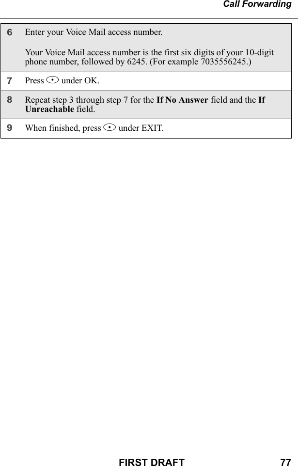 Call ForwardingFIRST DRAFT                                  776Enter your Voice Mail access number.Your Voice Mail access number is the first six digits of your 10-digit phone number, followed by 6245. (For example 7035556245.)7Press B under OK.8Repeat step 3 through step 7 for the If No Answer field and the If Unreachable field.9When finished, press A under EXIT.