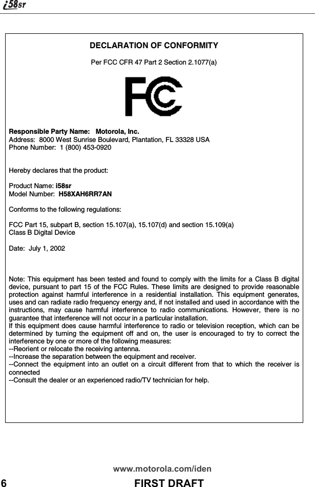 www.motorola.com/iden6                                           FIRST DRAFTDECLARATION OF CONFORMITYPer FCC CFR 47 Part 2 Section 2.1077(a)Responsible Party Name: Motorola, Inc.Address: 8000 West Sunrise Boulevard, Plantation, FL 33328 USAPhone Number: 1 (800) 453-0920Hereby declares that the product:Product Name: i58srModel Number: H58XAH6RR7ANConforms to the following regulations:FCC Part 15, subpart B, section 15.107(a), 15.107(d) and section 15.109(a)Class B Digital DeviceDate: July 1, 2002Note: This equipment has been tested and found to comply with the limits for a Class B digitaldevice, pursuant to part 15 of the FCC Rules. These limits are designed to provide reasonableprotection against harmful interference in a residential installation. This equipment generates,uses and can radiate radio frequency energy and, if not installed and used in accordance with theinstructions, may cause harmful interference to radio communications. However, there is noguarantee that interference will not occur in a particular installation.If this equipment does cause harmful interference to radio or television reception, which can bedetermined by turning the equipment off and on, the user is encouraged to try to correct theinterference by one or more of the following measures:--Reorient or relocate the receiving antenna.--Increase the separation between the equipment and receiver.--Connect the equipment into an outlet on a circuit different from that to which the receiver isconnected--Consult the dealer or an experienced radio/TV technician for help.