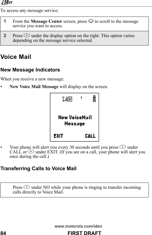 www.motorola.com/iden84                                           FIRST DRAFTTo access any message service:Voice MailNew Message IndicatorsWhen you receive a new message:•New Voice Mail Message will display on the screen.• Your phone will alert you every 30 seconds until you press B under CALL or A under EXIT. (If you are on a call, your phone will alert you once during the call.)Transferring Calls to Voice Mail1From the Message Center screen, press R to scroll to the message service you want to access. 2Press B under the display option on the right. This option varies depending on the message service selected.Press A under NO while your phone is ringing to transfer incoming calls directly to Voice Mail.f