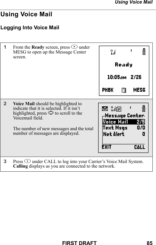 Using Voice MailFIRST DRAFT                                  85Using Voice MailLogging Into Voice Mail1From the Ready screen, press B under MESG to open up the Message Center screen.2Voice Mail should be highlighted to indicate that it is selected. If it isn’t highlighted, press S to scroll to the Voicemail field. The number of new messages and the total number of messages are displayed.3Press B under CALL to log into your Carrier’s Voice Mail System. Calling displays as you are connected to the network.Ag