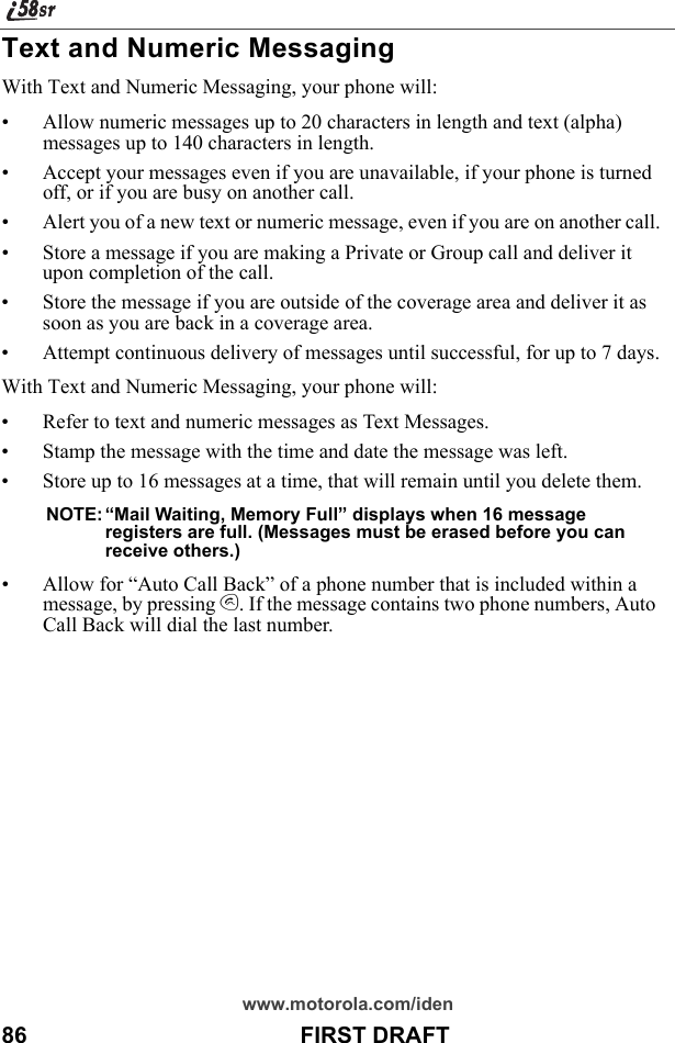 www.motorola.com/iden86                                           FIRST DRAFTText and Numeric MessagingWith Text and Numeric Messaging, your phone will:• Allow numeric messages up to 20 characters in length and text (alpha) messages up to 140 characters in length.• Accept your messages even if you are unavailable, if your phone is turned off, or if you are busy on another call.• Alert you of a new text or numeric message, even if you are on another call.• Store a message if you are making a Private or Group call and deliver it upon completion of the call.• Store the message if you are outside of the coverage area and deliver it as soon as you are back in a coverage area.• Attempt continuous delivery of messages until successful, for up to 7 days.With Text and Numeric Messaging, your phone will:• Refer to text and numeric messages as Text Messages.• Stamp the message with the time and date the message was left.• Store up to 16 messages at a time, that will remain until you delete them.NOTE: “Mail Waiting, Memory Full” displays when 16 message registers are full. (Messages must be erased before you can receive others.)• Allow for “Auto Call Back” of a phone number that is included within a message, by pressing s. If the message contains two phone numbers, Auto Call Back will dial the last number.