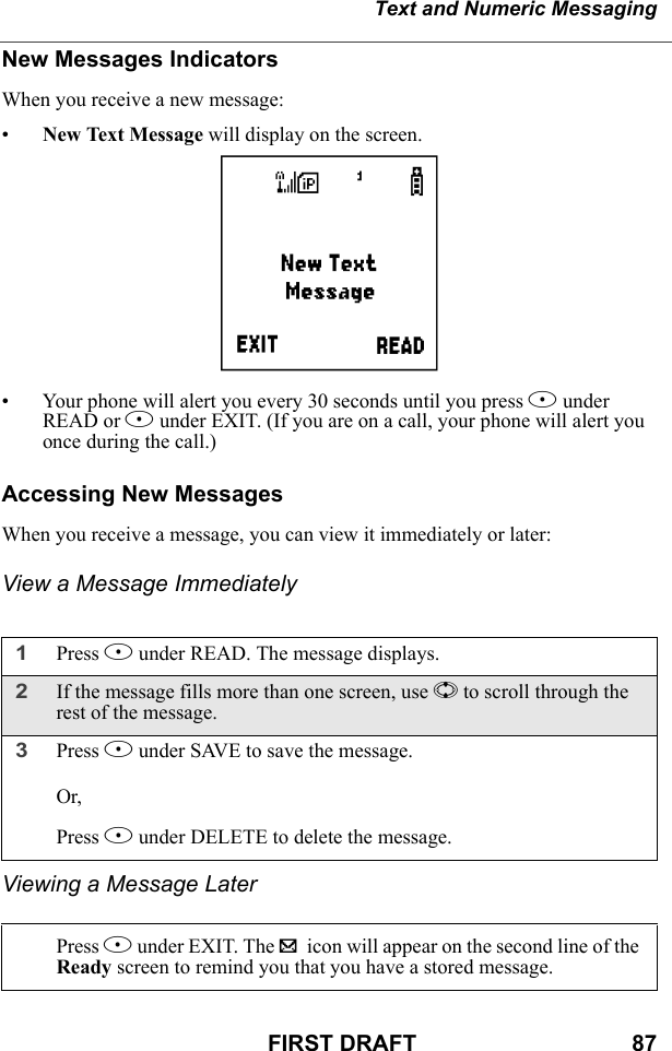 Text and Numeric MessagingFIRST DRAFT                                  87New Messages IndicatorsWhen you receive a new message:•New Text Message will display on the screen.• Your phone will alert you every 30 seconds until you press B under READ or A under EXIT. (If you are on a call, your phone will alert you once during the call.)Accessing New MessagesWhen you receive a message, you can view it immediately or later:View a Message ImmediatelyViewing a Message Later1Press B under READ. The message displays.2If the message fills more than one screen, use S to scroll through the rest of the message.3Press A under SAVE to save the message.Or,Press B under DELETE to delete the message.Press A under EXIT. The . icon will appear on the second line of the Ready screen to remind you that you have a stored message.i