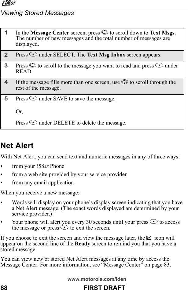 www.motorola.com/iden88                                           FIRST DRAFTViewing Stored MessagesNet AlertWith Net Alert, you can send text and numeric messages in any of three ways:• from your i58sr Phone• from a web site provided by your service provider• from any email applicationWhen you receive a new message:• Words will display on your phone’s display screen indicating that you have a Net Alert message. (The exact words displayed are determined by your service provider.)• Your phone will alert you every 30 seconds until your press B to access the message or press A to exit the screen.If you choose to exit the screen and view the message later, the . icon will appear on the second line of the Ready screen to remind you that you have a stored message.You can view new or stored Net Alert messages at any time by access the Message Center. For more information, see “Message Center” on page 83.1In the Message Center screen, press S to scroll down to Text Msgs. The number of new messages and the total number of messages are displayed.2Press B under SELECT. The Text Msg Inbox screen appears.3Press S to scroll to the message you want to read and press B under READ.4If the message fills more than one screen, use S to scroll through the rest of the message.5Press A under SAVE to save the message. Or,Press B under DELETE to delete the message.