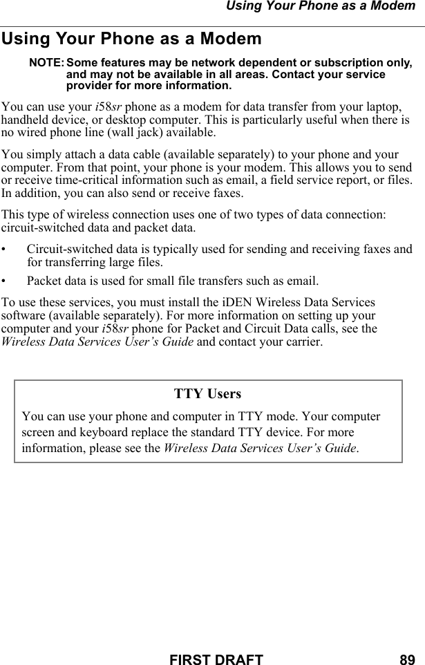 Using Your Phone as a ModemFIRST DRAFT                                  89Using Your Phone as a ModemNOTE: Some features may be network dependent or subscription only, and may not be available in all areas. Contact your service provider for more information.You can use your i58sr phone as a modem for data transfer from your laptop, handheld device, or desktop computer. This is particularly useful when there is no wired phone line (wall jack) available.You simply attach a data cable (available separately) to your phone and your computer. From that point, your phone is your modem. This allows you to send or receive time-critical information such as email, a field service report, or files. In addition, you can also send or receive faxes.This type of wireless connection uses one of two types of data connection: circuit-switched data and packet data.• Circuit-switched data is typically used for sending and receiving faxes and for transferring large files.• Packet data is used for small file transfers such as email.To use these services, you must install the iDEN Wireless Data Services software (available separately). For more information on setting up your computer and your i58sr phone for Packet and Circuit Data calls, see the Wireless Data Services User’s Guide and contact your carrier.TTY UsersYou can use your phone and computer in TTY mode. Your computer screen and keyboard replace the standard TTY device. For more information, please see the Wireless Data Services User’s Guide.