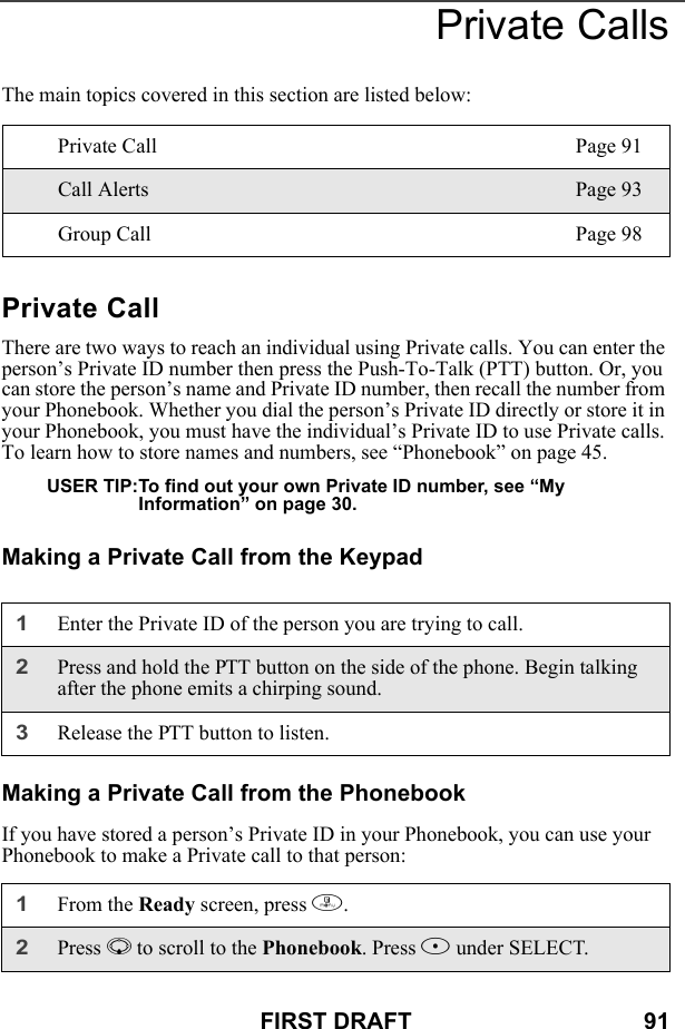 FIRST DRAFT                                    91Private CallsThe main topics covered in this section are listed below:Private CallThere are two ways to reach an individual using Private calls. You can enter the person’s Private ID number then press the Push-To-Talk (PTT) button. Or, you can store the person’s name and Private ID number, then recall the number from your Phonebook. Whether you dial the person’s Private ID directly or store it in your Phonebook, you must have the individual’s Private ID to use Private calls. To learn how to store names and numbers, see “Phonebook” on page 45.USER TIP:To find out your own Private ID number, see “My Information” on page 30.Making a Private Call from the KeypadMaking a Private Call from the PhonebookIf you have stored a person’s Private ID in your Phonebook, you can use your Phonebook to make a Private call to that person:Private Call Page 91Call Alerts Page 93Group Call Page 981Enter the Private ID of the person you are trying to call.2Press and hold the PTT button on the side of the phone. Begin talking after the phone emits a chirping sound.3Release the PTT button to listen.1From the Ready screen, press m.2Press R to scroll to the Phonebook. Press B under SELECT.