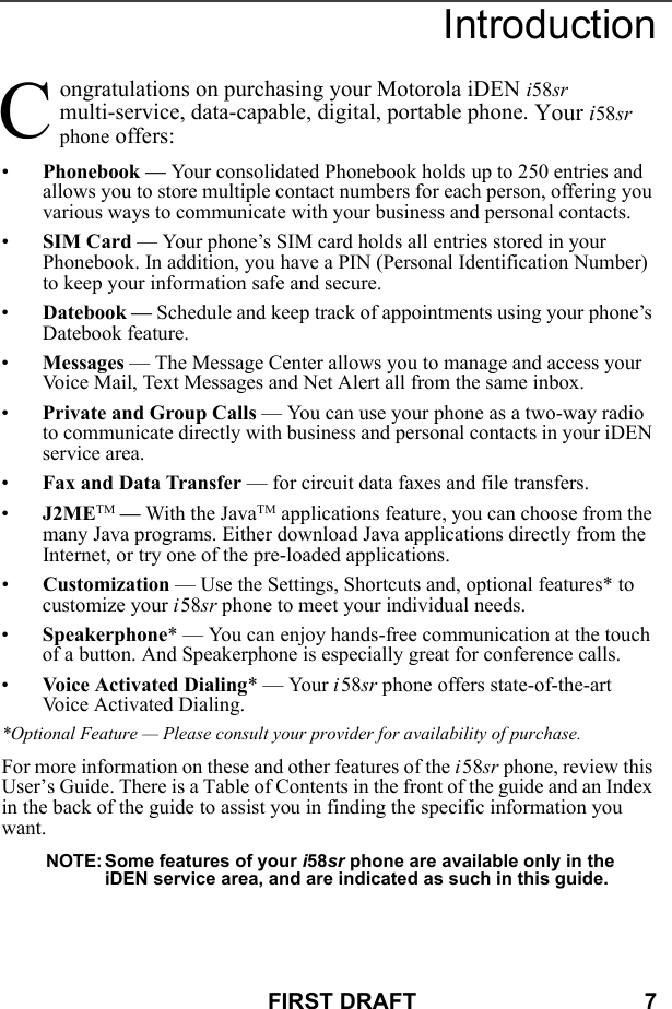 FIRST DRAFT                                    7Introductionongratulations on purchasing your Motorola iDEN i58sr multi-service, data-capable, digital, portable phone. Your i58sr phone offers:•Phonebook — Your consolidated Phonebook holds up to 250 entries and allows you to store multiple contact numbers for each person, offering you various ways to communicate with your business and personal contacts.•SIM Card — Your phone’s SIM card holds all entries stored in your Phonebook. In addition, you have a PIN (Personal Identification Number) to keep your information safe and secure.•Datebook — Schedule and keep track of appointments using your phone’s Datebook feature.•Messages — The Message Center allows you to manage and access your Voice Mail, Text Messages and Net Alert all from the same inbox.•Private and Group Calls — You can use your phone as a two-way radio to communicate directly with business and personal contacts in your iDEN service area.•Fax and Data Transfer — for circuit data faxes and file transfers.•J2METM — With the JavaTM applications feature, you can choose from the many Java programs. Either download Java applications directly from the Internet, or try one of the pre-loaded applications.•Customization — Use the Settings, Shortcuts and, optional features* to customize your i58sr phone to meet your individual needs.•Speakerphone* — You can enjoy hands-free communication at the touch of a button. And Speakerphone is especially great for conference calls.•Voice Activated Dialing* — Your i58sr phone offers state-of-the-art Voice Activated Dialing.*Optional Feature — Please consult your provider for availability of purchase.For more information on these and other features of the i58sr phone, review this User’s Guide. There is a Table of Contents in the front of the guide and an Index in the back of the guide to assist you in finding the specific information you want.NOTE: Some features of your i58sr phone are available only in the iDEN service area, and are indicated as such in this guide.C