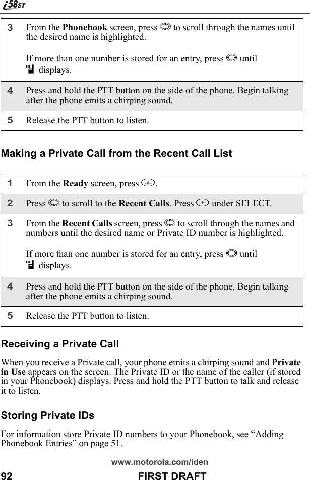 www.motorola.com/iden92                                           FIRST DRAFTMaking a Private Call from the Recent Call ListReceiving a Private CallWhen you receive a Private call, your phone emits a chirping sound and Private in Use appears on the screen. The Private ID or the name of the caller (if stored in your Phonebook) displays. Press and hold the PTT button to talk and release it to listen.Storing Private IDsFor information store Private ID numbers to your Phonebook, see “Adding Phonebook Entries” on page 51.3From the Phonebook screen, press S to scroll through the names until the desired name is highlighted.If more than one number is stored for an entry, press T until idisplays.4Press and hold the PTT button on the side of the phone. Begin talking after the phone emits a chirping sound.5Release the PTT button to listen.1From the Ready screen, press m.2Press R to scroll to the Recent Calls. Press B under SELECT.3From the Recent Calls screen, press S to scroll through the names and numbers until the desired name or Private ID number is highlighted.If more than one number is stored for an entry, press T until idisplays.4Press and hold the PTT button on the side of the phone. Begin talking after the phone emits a chirping sound.5Release the PTT button to listen.