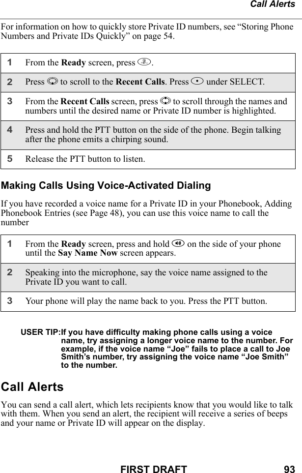 Call AlertsFIRST DRAFT                                  93For information on how to quickly store Private ID numbers, see “Storing Phone Numbers and Private IDs Quickly” on page 54.Making Calls Using Voice-Activated DialingIf you have recorded a voice name for a Private ID in your Phonebook, Adding Phonebook Entries (see Page 48), you can use this voice name to call the numberUSER TIP:If you have difficulty making phone calls using a voice name, try assigning a longer voice name to the number. For example, if the voice name “Joe” fails to place a call to Joe Smith’s number, try assigning the voice name “Joe Smith” to the number.Call AlertsYou can send a call alert, which lets recipients know that you would like to talk with them. When you send an alert, the recipient will receive a series of beeps and your name or Private ID will appear on the display.1From the Ready screen, press m.2Press R to scroll to the Recent Calls. Press B under SELECT.3From the Recent Calls screen, press S to scroll through the names and numbers until the desired name or Private ID number is highlighted. 4Press and hold the PTT button on the side of the phone. Begin talking after the phone emits a chirping sound.5Release the PTT button to listen.1From the Ready screen, press and hold t on the side of your phone until the Say Name Now screen appears.2Speaking into the microphone, say the voice name assigned to the Private ID you want to call.3Your phone will play the name back to you. Press the PTT button.