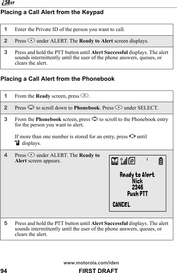 www.motorola.com/iden94                                           FIRST DRAFTPlacing a Call Alert from the KeypadPlacing a Call Alert from the Phonebook1Enter the Private ID of the person you want to call.2Press B under ALERT. The Ready to Alert screen displays.3Press and hold the PTT button until Alert Successful displays. The alert sounds intermittently until the user of the phone answers, queues, or clears the alert.1From the Ready screen, press m.2Press R to scroll down to Phonebook. Press B under SELECT.3From the Phonebook screen, press S to scroll to the Phonebook entry for the person you want to alert.If more than one number is stored for an entry, press T until idisplays. 4Press B under ALERT. The Ready to Alert screen appears.5Press and hold the PTT button until Alert Successful displays. The alert sounds intermittently until the user of the phone answers, queues, or clears the alert.V