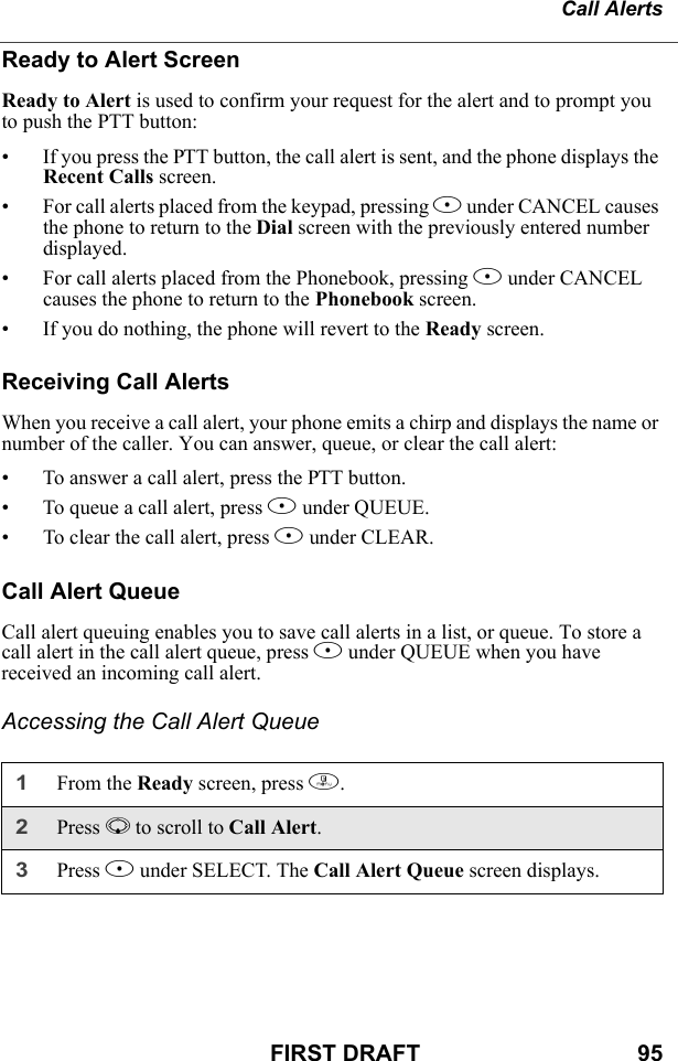 Call AlertsFIRST DRAFT                                  95Ready to Alert ScreenReady to Alert is used to confirm your request for the alert and to prompt you to push the PTT button:• If you press the PTT button, the call alert is sent, and the phone displays the Recent Calls screen.• For call alerts placed from the keypad, pressing A under CANCEL causes the phone to return to the Dial screen with the previously entered number displayed.• For call alerts placed from the Phonebook, pressing A under CANCEL causes the phone to return to the Phonebook screen.• If you do nothing, the phone will revert to the Ready screen.Receiving Call AlertsWhen you receive a call alert, your phone emits a chirp and displays the name or number of the caller. You can answer, queue, or clear the call alert:• To answer a call alert, press the PTT button.• To queue a call alert, press B under QUEUE.• To clear the call alert, press A under CLEAR.Call Alert QueueCall alert queuing enables you to save call alerts in a list, or queue. To store a call alert in the call alert queue, press B under QUEUE when you have received an incoming call alert.Accessing the Call Alert Queue1From the Ready screen, press m.2Press R to scroll to Call Alert.3Press B under SELECT. The Call Alert Queue screen displays.