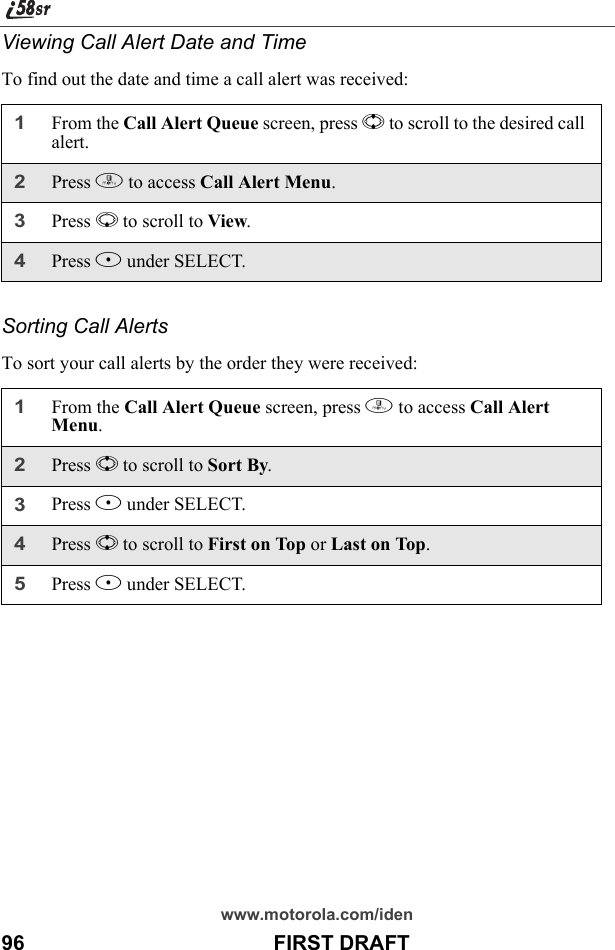 www.motorola.com/iden96                                           FIRST DRAFTViewing Call Alert Date and TimeTo find out the date and time a call alert was received:Sorting Call AlertsTo sort your call alerts by the order they were received:1From the Call Alert Queue screen, press S to scroll to the desired call alert.2Press m to access Call Alert Menu.3Press R to scroll to View.4Press B under SELECT.1From the Call Alert Queue screen, press m to access Call Alert Menu.2Press S to scroll to Sort By.3Press B under SELECT.4Press S to scroll to First on Top or Last on Top.5Press B under SELECT.