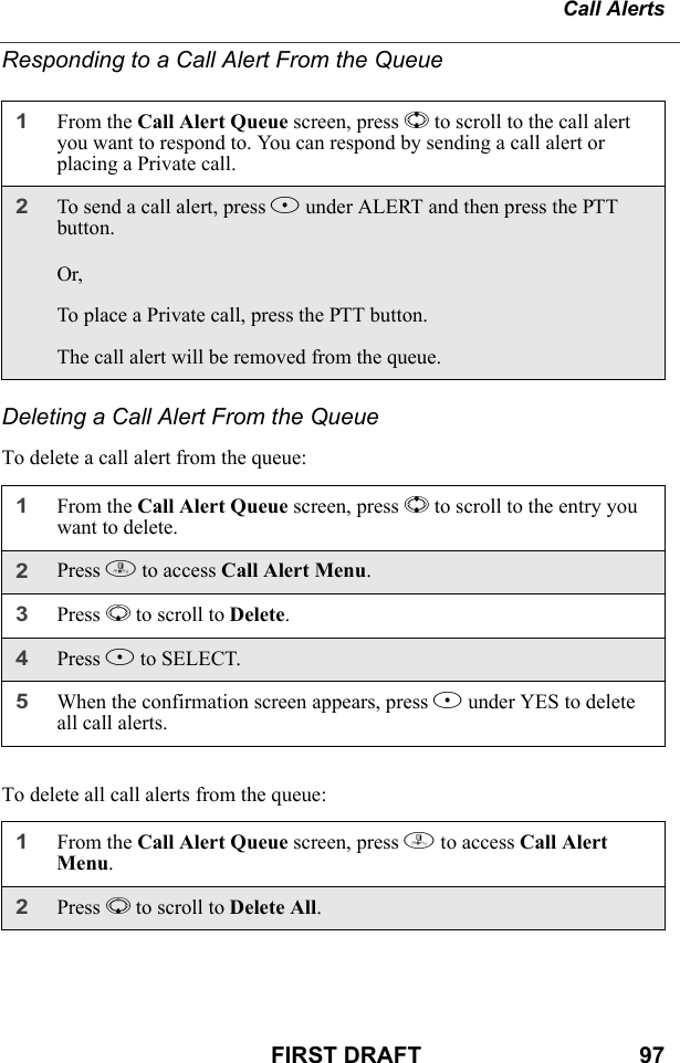 Call AlertsFIRST DRAFT                                  97Responding to a Call Alert From the QueueDeleting a Call Alert From the QueueTo delete a call alert from the queue:To delete all call alerts from the queue:1From the Call Alert Queue screen, press S to scroll to the call alert you want to respond to. You can respond by sending a call alert or placing a Private call.2To send a call alert, press B under ALERT and then press the PTT button.Or,To place a Private call, press the PTT button.The call alert will be removed from the queue.1From the Call Alert Queue screen, press S to scroll to the entry you want to delete.2Press m to access Call Alert Menu.3Press R to scroll to Delete.4Press B to SELECT.5When the confirmation screen appears, press B under YES to delete all call alerts.1From the Call Alert Queue screen, press m to access Call Alert Menu.2Press R to scroll to Delete All.