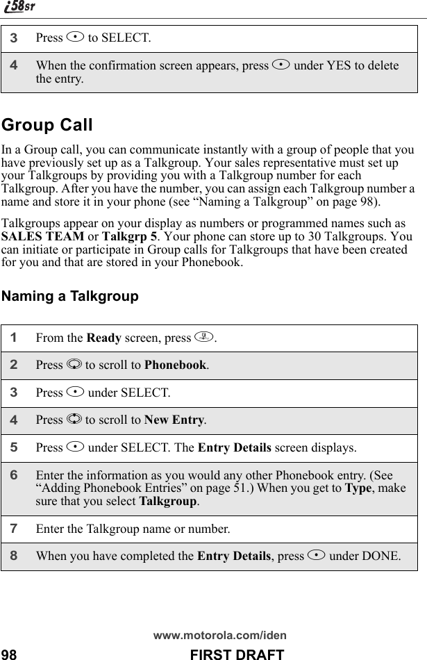 www.motorola.com/iden98                                           FIRST DRAFTGroup CallIn a Group call, you can communicate instantly with a group of people that you have previously set up as a Talkgroup. Your sales representative must set up your Talkgroups by providing you with a Talkgroup number for each Talkgroup. After you have the number, you can assign each Talkgroup number a name and store it in your phone (see “Naming a Talkgroup” on page 98). Talkgroups appear on your display as numbers or programmed names such as SALES TEAM or Talkgrp 5. Your phone can store up to 30 Talkgroups. You can initiate or participate in Group calls for Talkgroups that have been created for you and that are stored in your Phonebook. Naming a Talkgroup3Press B to SELECT.4When the confirmation screen appears, press B under YES to delete the entry.1From the Ready screen, press m.2Press R to scroll to Phonebook. 3Press B under SELECT. 4Press S to scroll to New Entry.5Press B under SELECT. The Entry Details screen displays.6Enter the information as you would any other Phonebook entry. (See “Adding Phonebook Entries” on page 51.) When you get to Type, make sure that you select Talkgroup.7Enter the Talkgroup name or number. 8When you have completed the Entry Details, press A under DONE.