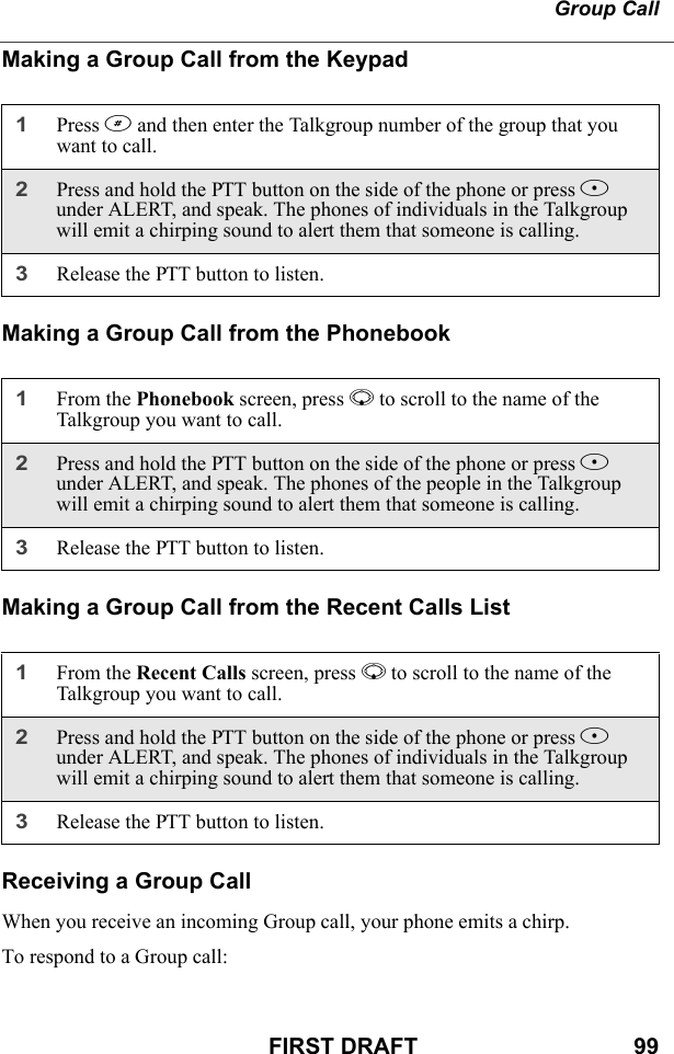 Group CallFIRST DRAFT                                  99Making a Group Call from the KeypadMaking a Group Call from the PhonebookMaking a Group Call from the Recent Calls ListReceiving a Group CallWhen you receive an incoming Group call, your phone emits a chirp.To respond to a Group call:1Press # and then enter the Talkgroup number of the group that you want to call.2Press and hold the PTT button on the side of the phone or press B under ALERT, and speak. The phones of individuals in the Talkgroup will emit a chirping sound to alert them that someone is calling.3Release the PTT button to listen.1From the Phonebook screen, press R to scroll to the name of the Talkgroup you want to call. 2Press and hold the PTT button on the side of the phone or press B under ALERT, and speak. The phones of the people in the Talkgroup will emit a chirping sound to alert them that someone is calling.3Release the PTT button to listen.1From the Recent Calls screen, press R to scroll to the name of the Talkgroup you want to call. 2Press and hold the PTT button on the side of the phone or press B under ALERT, and speak. The phones of individuals in the Talkgroup will emit a chirping sound to alert them that someone is calling.3Release the PTT button to listen.