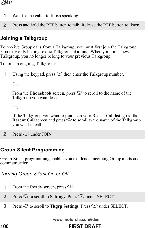 www.motorola.com/iden100                                           FIRST DRAFTJoining a TalkgroupTo receive Group calls from a Talkgroup, you must first join the Talkgroup. You may only belong to one Talkgroup at a time. When you join a new Talkgroup, you no longer belong to your previous Talkgroup. To join an ongoing Talkgroup:Group-Silent ProgrammingGroup-Silent programming enables you to silence incoming Group alerts and communication.Turning Group-Silent On or Off1Wait for the caller to finish speaking.2Press and hold the PTT button to talk. Release the PTT button to listen.1Using the keypad, press # then enter the Talkgroup number.Or,From the Phonebook screen, press R to scroll to the name of the Talkgroup you want to call.Or,If the Talkgroup you want to join is on your Recent Call list, go to the Recent Call screen and press R to scroll to the name of the Talkgroup you want to call.2Press B under JOIN.1From the Ready screen, press m. 2Press R to scroll to Settings. Press B under SELECT. 3Press R to scroll to Tkgrp Settings. Press B under SELECT.