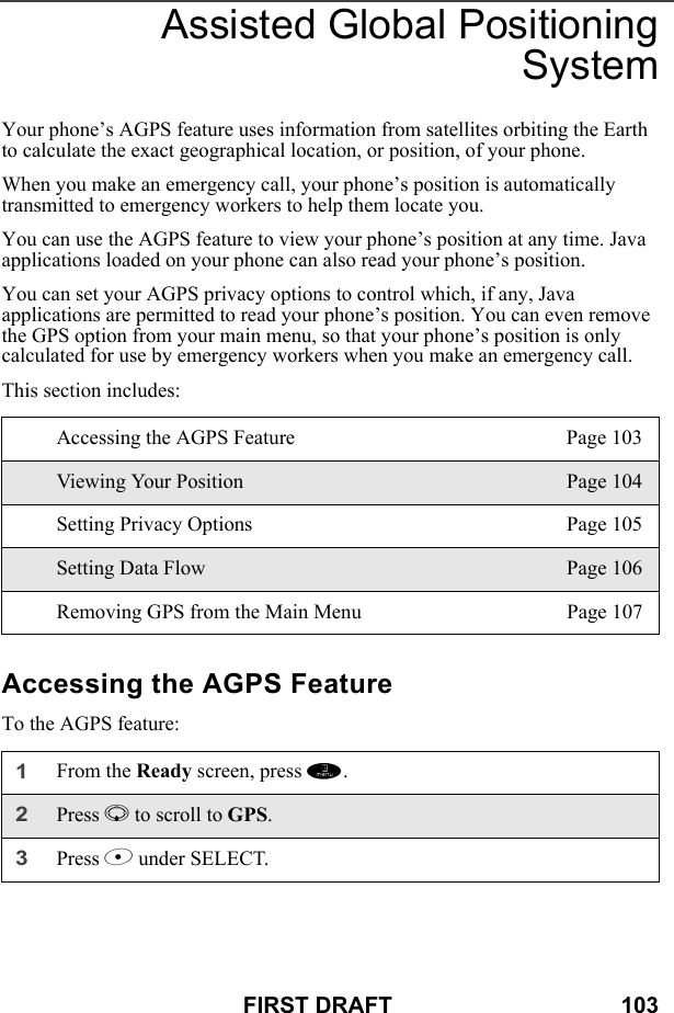 FIRST DRAFT                                    103Assisted Global PositioningSystemYour phone’s AGPS feature uses information from satellites orbiting the Earth to calculate the exact geographical location, or position, of your phone.When you make an emergency call, your phone’s position is automatically transmitted to emergency workers to help them locate you.You can use the AGPS feature to view your phone’s position at any time. Java applications loaded on your phone can also read your phone’s position.You can set your AGPS privacy options to control which, if any, Java applications are permitted to read your phone’s position. You can even remove the GPS option from your main menu, so that your phone’s position is only calculated for use by emergency workers when you make an emergency call.This section includes: Accessing the AGPS FeatureTo the AGPS feature:Accessing the AGPS Feature Page 103Viewing Your Position Page 104Setting Privacy Options Page 105Setting Data Flow Page 106Removing GPS from the Main Menu Page 1071From the Ready screen, press m.2Press R to scroll to GPS.3Press B under SELECT.