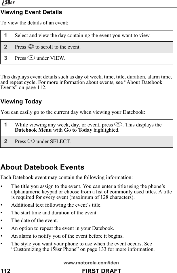 www.motorola.com/iden112                                           FIRST DRAFTViewing Event DetailsTo view the details of an event:This displays event details such as day of week, time, title, duration, alarm time, and repeat cycle. For more information about events, see “About Datebook Events” on page 112.Viewing TodayYou can easily go to the current day when viewing your Datebook:About Datebook EventsEach Datebook event may contain the following information:• The title you assign to the event. You can enter a title using the phone’s alphanumeric keypad or choose from a list of commonly used titles. A title is required for every event (maximum of 128 characters).• Additional text following the event’s title.• The start time and duration of the event.• The date of the event.• An option to repeat the event in your Datebook.• An alarm to notify you of the event before it begins.• The style you want your phone to use when the event occurs. See “Customizing the i58sr Phone” on page 133 for more information.1Select and view the day containing the event you want to view.2Press S to scroll to the event.3Press B under VIEW.1While viewing any week, day, or event, press m. This displays the Datebook Menu with Go to Today highlighted.2Press B under SELECT.