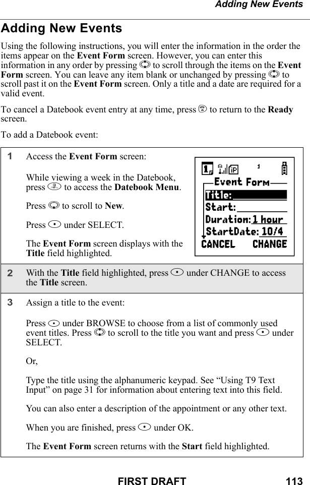 Adding New EventsFIRST DRAFT                                  113Adding New EventsUsing the following instructions, you will enter the information in the order the items appear on the Event Form screen. However, you can enter this information in any order by pressing S to scroll through the items on the Event Form screen. You can leave any item blank or unchanged by pressing S to scroll past it on the Event Form screen. Only a title and a date are required for a valid event.To cancel a Datebook event entry at any time, press e to return to the Ready screen.To add a Datebook event:1Access the Event Form screen:While viewing a week in the Datebook, press m to access the Datebook Menu.Press R to scroll to New.Press B under SELECT.The Event Form screen displays with the Title field highlighted.2With the Title field highlighted, press B under CHANGE to access the Title screen.3Assign a title to the event:Press B under BROWSE to choose from a list of commonly used event titles. Press S to scroll to the title you want and press B under SELECT.Or,Type the title using the alphanumeric keypad. See “Using T9 Text Input” on page 31 for information about entering text into this field.You can also enter a description of the appointment or any other text.When you are finished, press B under OK.The Event Form screen returns with the Start field highlighted.b