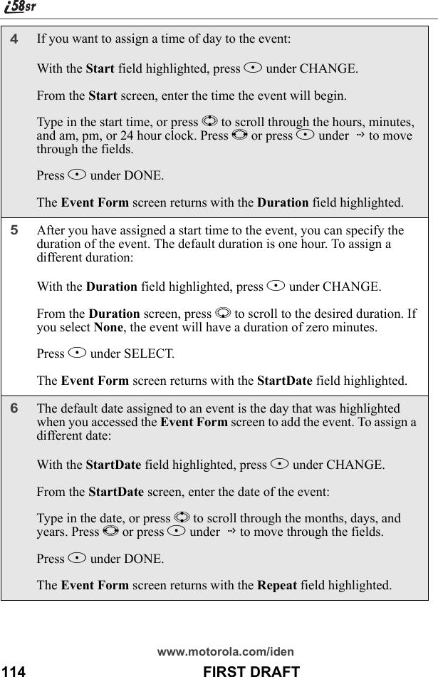 www.motorola.com/iden114                                           FIRST DRAFT4If you want to assign a time of day to the event:With the Start field highlighted, press B under CHANGE.From the Start screen, enter the time the event will begin.Type in the start time, or press S to scroll through the hours, minutes, and am, pm, or 24 hour clock. Press T or press B under G to move through the fields.Press A under DONE.The Event Form screen returns with the Duration field highlighted.5After you have assigned a start time to the event, you can specify the duration of the event. The default duration is one hour. To assign a different duration:With the Duration field highlighted, press B under CHANGE.From the Duration screen, press R to scroll to the desired duration. If you select None, the event will have a duration of zero minutes.Press B under SELECT.The Event Form screen returns with the StartDate field highlighted.6The default date assigned to an event is the day that was highlighted when you accessed the Event Form screen to add the event. To assign a different date:With the StartDate field highlighted, press B under CHANGE.From the StartDate screen, enter the date of the event:Type in the date, or press S to scroll through the months, days, and years. Press T or press B under G to move through the fields.Press A under DONE.The Event Form screen returns with the Repeat field highlighted.