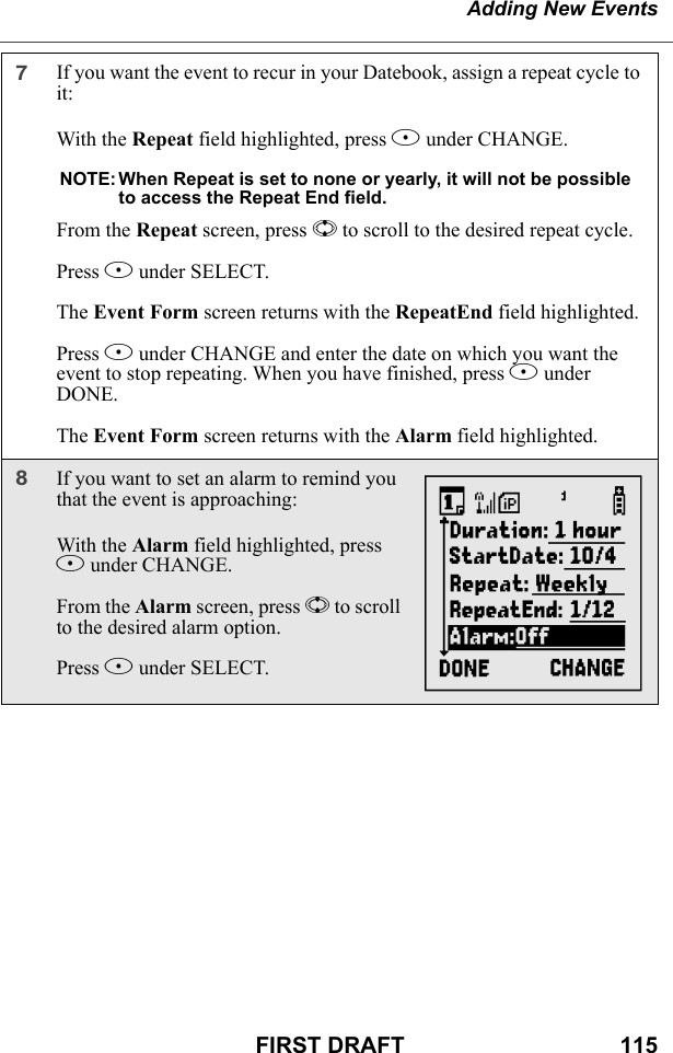 Adding New EventsFIRST DRAFT                                  1157If you want the event to recur in your Datebook, assign a repeat cycle to it:With the Repeat field highlighted, press B under CHANGE.NOTE: When Repeat is set to none or yearly, it will not be possible to access the Repeat End field.From the Repeat screen, press S to scroll to the desired repeat cycle.Press B under SELECT.The Event Form screen returns with the RepeatEnd field highlighted.Press B under CHANGE and enter the date on which you want the event to stop repeating. When you have finished, press A under DONE.The Event Form screen returns with the Alarm field highlighted.8If you want to set an alarm to remind you that the event is approaching:With the Alarm field highlighted, press B under CHANGE.From the Alarm screen, press S to scroll to the desired alarm option.Press B under SELECT. Y