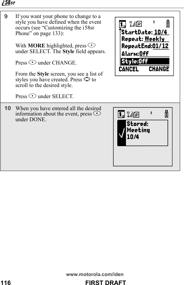 www.motorola.com/iden116                                           FIRST DRAFT9If you want your phone to change to a style you have defined when the event occurs (see “Customizing the i58sr Phone” on page 133):With MORE highlighted, press B under SELECT. The Style field appears.Press B under CHANGE.From the Style screen, you see a list of styles you have created. Press S to scroll to the desired style.Press B under SELECT.10When you have entered all the desired information about the event, press A under DONE.hX