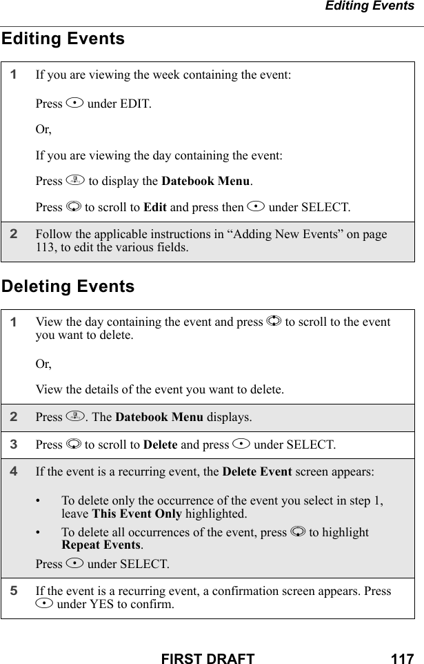 Editing EventsFIRST DRAFT                                  117Editing EventsDeleting Events1If you are viewing the week containing the event:Press B under EDIT.Or,If you are viewing the day containing the event:Press m to display the Datebook Menu.Press R to scroll to Edit and press then B under SELECT.2Follow the applicable instructions in “Adding New Events” on page 113, to edit the various fields.1View the day containing the event and press S to scroll to the event you want to delete.Or,View the details of the event you want to delete.2Press m. The Datebook Menu displays. 3Press R to scroll to Delete and press B under SELECT.4If the event is a recurring event, the Delete Event screen appears:• To delete only the occurrence of the event you select in step 1, leave This Event Only highlighted.• To delete all occurrences of the event, press R to highlight Repeat Events.Press B under SELECT.5If the event is a recurring event, a confirmation screen appears. Press A under YES to confirm.