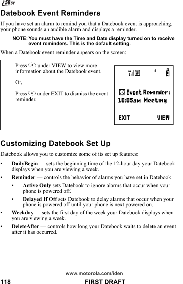 www.motorola.com/iden118                                           FIRST DRAFTDatebook Event RemindersIf you have set an alarm to remind you that a Datebook event is approaching, your phone sounds an audible alarm and displays a reminder.NOTE: You must have the Time and Date display turned on to receive event reminders. This is the default setting.When a Datebook event reminder appears on the screen:Customizing Datebook Set UpDatebook allows you to customize some of its set up features:•DailyBegin — sets the beginning time of the 12-hour day your Datebook displays when you are viewing a week.•Reminder — controls the behavior of alarms you have set in Datebook:•Active Only sets Datebook to ignore alarms that occur when your phone is powered off.•Delayed If Off sets Datebook to delay alarms that occur when your phone is powered off until your phone is next powered on.•Weekday — sets the first day of the week your Datebook displays when you are viewing a week.•DeleteAfter — controls how long your Datebook waits to delete an event after it has occurred.Press A under VIEW to view more information about the Datebook event.Or,Press A under EXIT to dismiss the event reminder. F