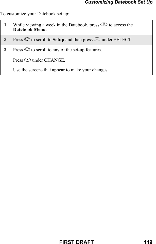 Customizing Datebook Set UpFIRST DRAFT                                  119To customize your Datebook set up:1While viewing a week in the Datebook, press m to access the Datebook Menu. 2Press S to scroll to Setup and then press B under SELECT3Press R to scroll to any of the set-up features.Press B under CHANGE.Use the screens that appear to make your changes.