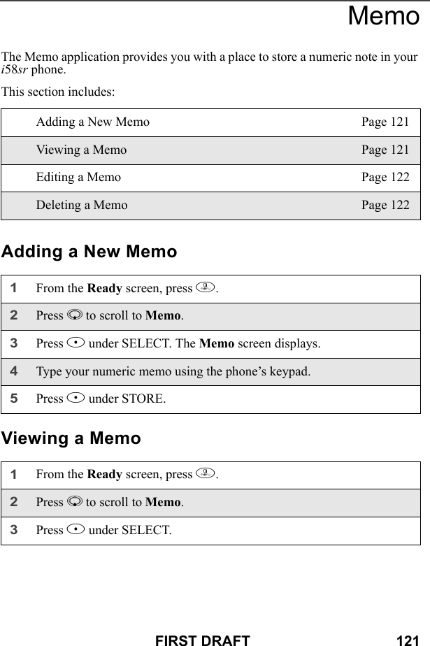 FIRST DRAFT                                    121MemoThe Memo application provides you with a place to store a numeric note in your i58sr phone. This section includes: Adding a New MemoViewing a MemoAdding a New Memo Page 121Viewing a Memo Page 121Editing a Memo Page 122Deleting a Memo Page 1221From the Ready screen, press m. 2Press R to scroll to Memo.3Press B under SELECT. The Memo screen displays.4Type your numeric memo using the phone’s keypad.5Press B under STORE.1From the Ready screen, press m. 2Press R to scroll to Memo.3Press B under SELECT. 