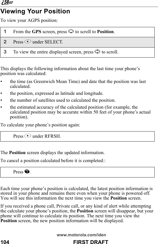 www.motorola.com/iden104                                           FIRST DRAFTViewing Your PositionTo view your AGPS position:This displays the following information about the last time your phone’s position was calculated:• the time (as Greenwich Mean Time) and date that the position was last calculated.• the position, expressed as latitude and longitude.• the number of satellites used to calculated the position.• the estimated accuracy of the calculated position (for example, the calculated position may be accurate within 50 feet of your phone’s actual position).To calculate your phone’s position again:The Position screen displays the updated information.To cancel a position calculated before it is completed::Each time your phone’s position is calculated, the latest position information is stored in your phone and remains there even when your phone is powered off. You will see this information the next time you view the Position screen.If you received a phone call, Private call, or any kind of alert while attempting the calculate your phone’s position, the Position screen will disappear, but your phone will continue to calculate its position. The next time you view the Position screen, the new position information will be displayed.1From the GPS screen, press R to scroll to Position.2Press B under SELECT.3To view the entire displayed screen, press S to scroll.Press B under RFRSH.Press e.