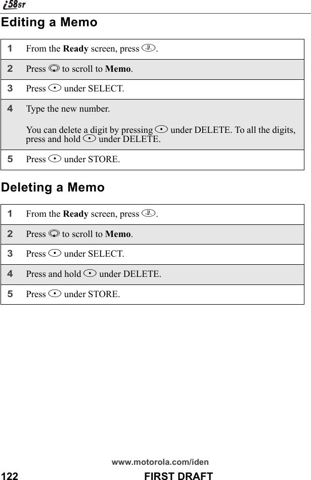 www.motorola.com/iden122                                           FIRST DRAFTEditing a MemoDeleting a Memo1From the Ready screen, press m. 2Press R to scroll to Memo.3Press B under SELECT. 4Type the new number.You can delete a digit by pressing A under DELETE. To all the digits, press and hold A under DELETE.5Press B under STORE.1From the Ready screen, press m. 2Press R to scroll to Memo.3Press B under SELECT.4Press and hold A under DELETE.5Press B under STORE.