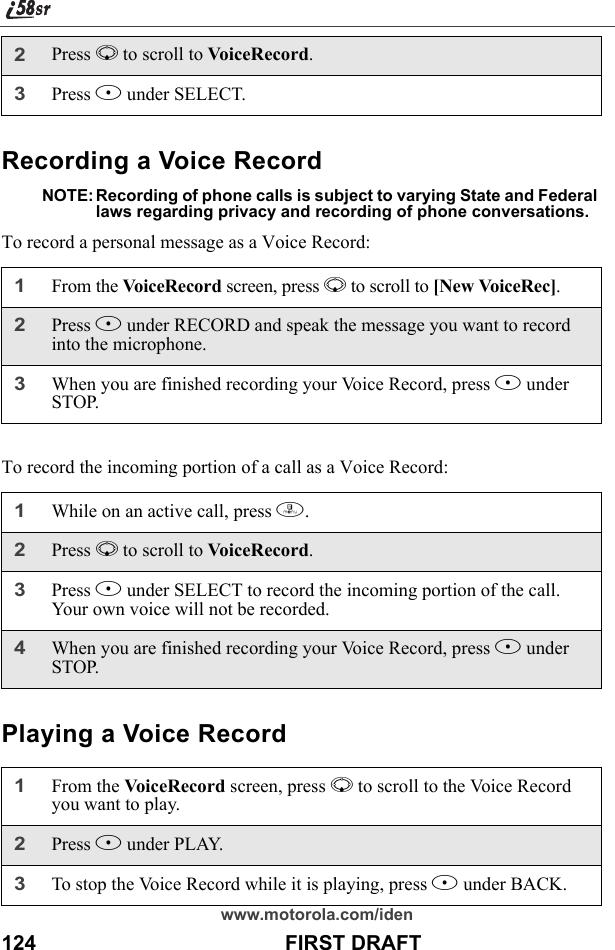 www.motorola.com/iden124                                           FIRST DRAFTRecording a Voice RecordNOTE: Recording of phone calls is subject to varying State and Federal laws regarding privacy and recording of phone conversations.To record a personal message as a Voice Record:To record the incoming portion of a call as a Voice Record:Playing a Voice Record2Press R to scroll to VoiceRecord.3Press B under SELECT.1From the VoiceRecord screen, press R to scroll to [New VoiceRec].2Press B under RECORD and speak the message you want to record into the microphone.3When you are finished recording your Voice Record, press B under STOP.1While on an active call, press m.2Press R to scroll to VoiceRecord.3Press B under SELECT to record the incoming portion of the call. Your own voice will not be recorded.4When you are finished recording your Voice Record, press B under STOP.1From the VoiceRecord screen, press R to scroll to the Voice Record you want to play.2Press B under PLAY. 3To stop the Voice Record while it is playing, press A under BACK. 