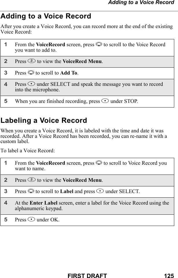 Adding to a Voice RecordFIRST DRAFT                                  125Adding to a Voice RecordAfter you create a Voice Record, you can record more at the end of the existing Voice Record:Labeling a Voice RecordWhen you create a Voice Record, it is labeled with the time and date it was recorded. After a Voice Record has been recorded, you can re-name it with a custom label.To label a Voice Record:1From the VoiceRecord screen, press R to scroll to the Voice Record you want to add to.2Press m to view the VoiceRecd Menu.3Press R to scroll to Add To. 4Press B under SELECT and speak the message you want to record into the microphone.5When you are finished recording, press B under STOP.1From the VoiceRecord screen, press R to scroll to Voice Record you want to name.2Press m to view the VoiceRecd Menu.3Press R to scroll to Label and press B under SELECT. 4At the Enter Label screen, enter a label for the Voice Record using the alphanumeric keypad.5Press B under OK.